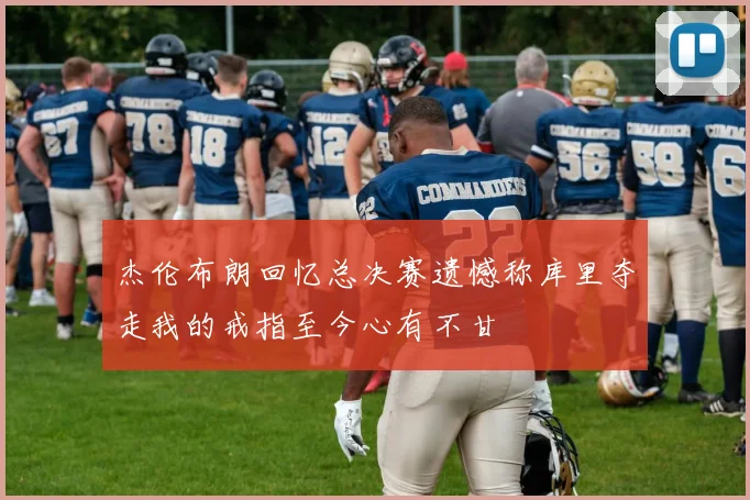 杰伦布朗回忆总决赛遗憾称库里夺走我的戒指至今心有不甘
